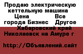 Продаю электрическую кеттельную машина › Цена ­ 50 000 - Все города Бизнес » Другое   . Хабаровский край,Николаевск-на-Амуре г.